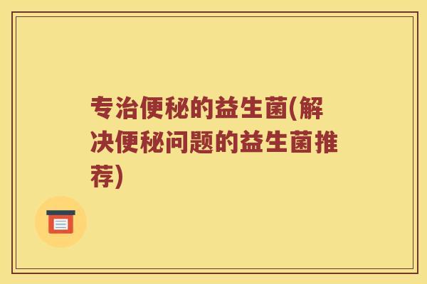 专治便秘的益生菌(解决便秘问题的益生菌推荐)