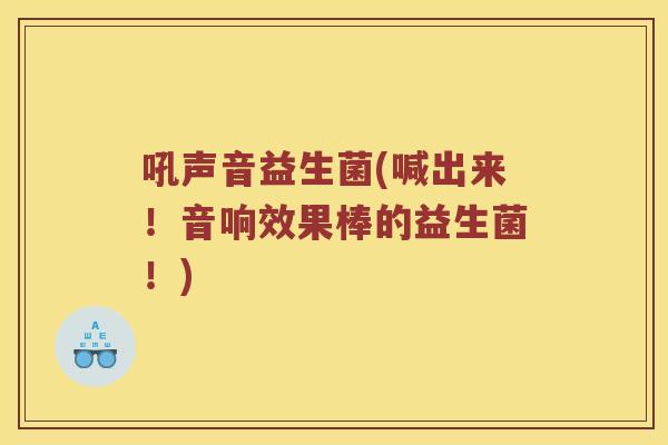 吼声音益生菌(喊出来！音响效果棒的益生菌！)