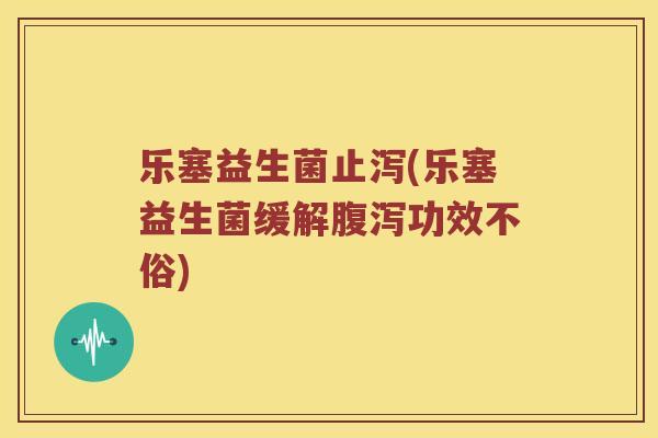 乐塞益生菌止泻(乐塞益生菌缓解腹泻功效不俗)