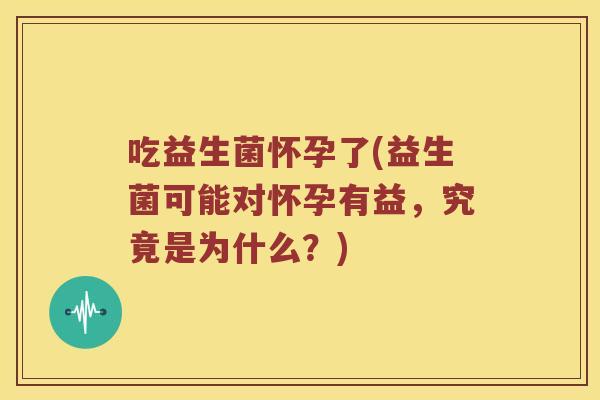 吃益生菌怀孕了(益生菌可能对怀孕有益，究竟是为什么？)