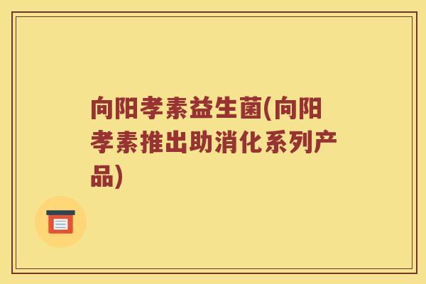 向阳孝素益生菌(向阳孝素推出助消化系列产品)
