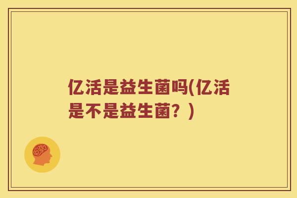 亿活是益生菌吗(亿活是不是益生菌？)
