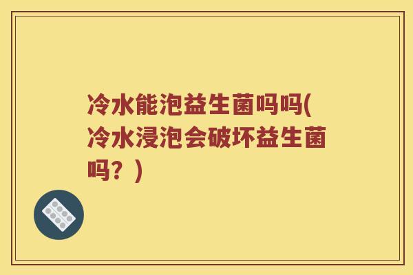 冷水能泡益生菌吗吗(冷水浸泡会破坏益生菌吗？)