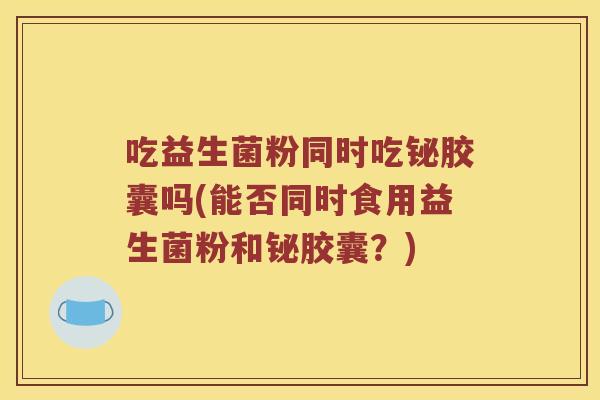 吃益生菌粉同时吃铋胶囊吗(能否同时食用益生菌粉和铋胶囊？)