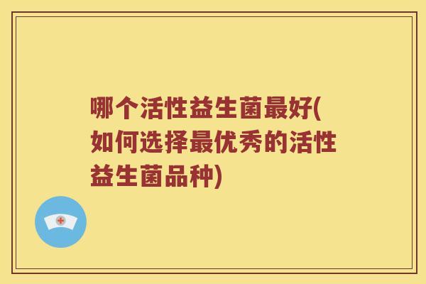哪个活性益生菌好(如何选择优秀的活性益生菌品种) 哪个活性益生菌好(如何选择优秀的活性益生菌品种)