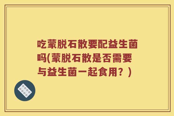 吃蒙脱石散要配益生菌吗(蒙脱石散是否需要与益生菌一起食用？)