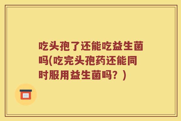 吃头孢了还能吃益生菌吗(吃完头孢药还能同时服用益生菌吗？)