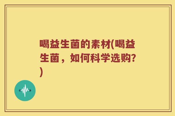 喝益生菌的素材(喝益生菌，如何科学选购？)