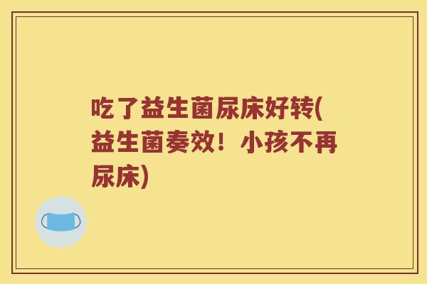 吃了益生菌尿床好转(益生菌奏效!小孩不再尿床) 吃了益生菌尿床好转(益生菌奏效!小孩不再尿床)