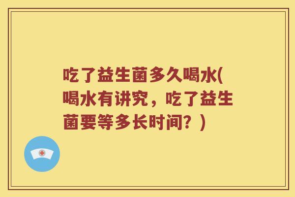 吃了益生菌多久喝水(喝水有讲究，吃了益生菌要等多长时间？)