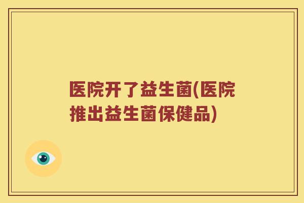 医院开了益生菌(医院推出益生菌保健品)