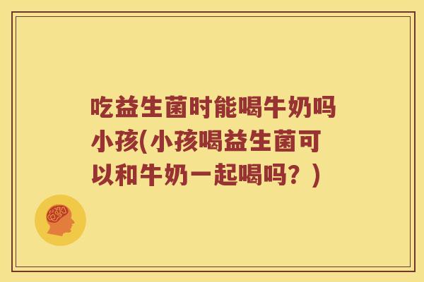 吃益生菌时能喝牛奶吗小孩(小孩喝益生菌可以和牛奶一起喝吗？)