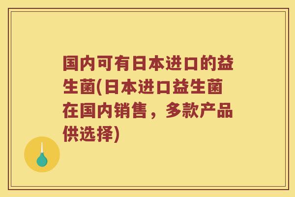 国内可有日本进口的益生菌(日本进口益生菌在国内销售，多款产品供选择)