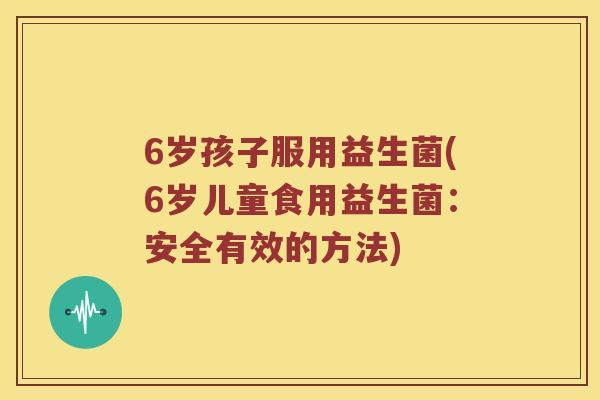 6岁孩子服用益生菌(6岁儿童食用益生菌:安全有效的方法) 6岁孩子服用益生菌(6岁儿童食用益生菌:安全有效的方法)