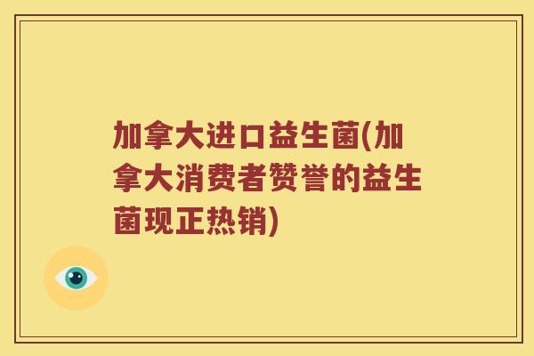 加拿大进口益生菌(加拿大消费者赞誉的益生菌现正热销)