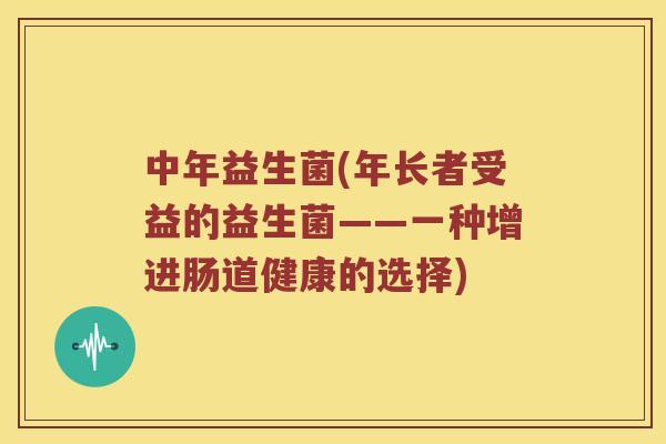 中年益生菌(年长者受益的益生菌——一种增进肠道健康的选择) 中年益生菌(年长者受益的益生菌——一种增进肠道健康的选择)