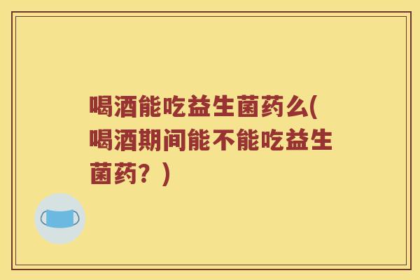 喝酒能吃益生菌药么(喝酒期间能不能吃益生菌药？)