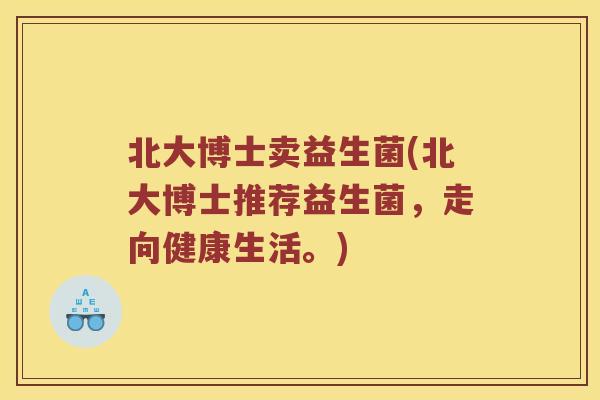北大博士卖益生菌(北大博士推荐益生菌,走向健康生活。) 北大博士卖益生菌(北大博士推荐益生菌,走向健康生活。)