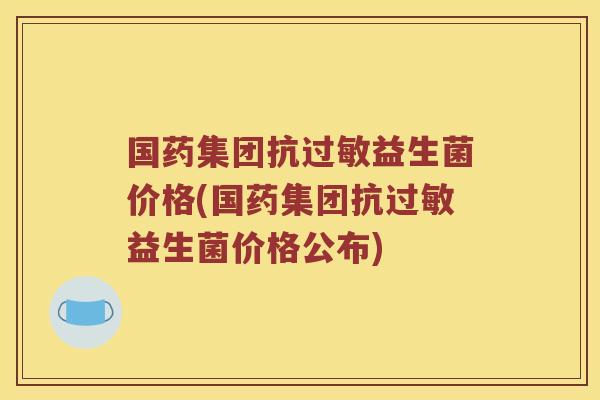 国药集团抗益生菌价格(国药集团抗益生菌价格公布)