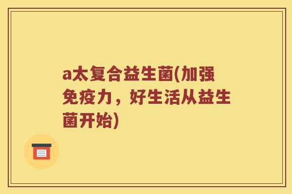a太复合益生菌(加强力,好生活从益生菌开始) a太复合益生菌(加强力,好生活从益生菌开始)