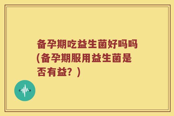 备孕期吃益生菌好吗吗(备孕期服用益生菌是否有益?) 备孕期吃益生菌好吗吗(备孕期服用益生菌是否有益?)
