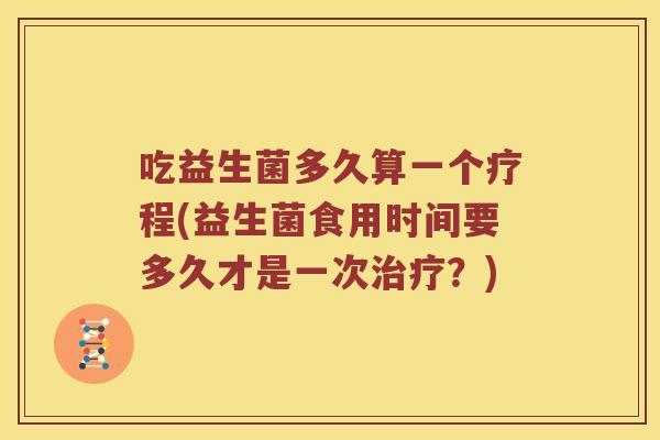 吃益生菌多久算一个疗程(益生菌食用时间要多久才是一次？)