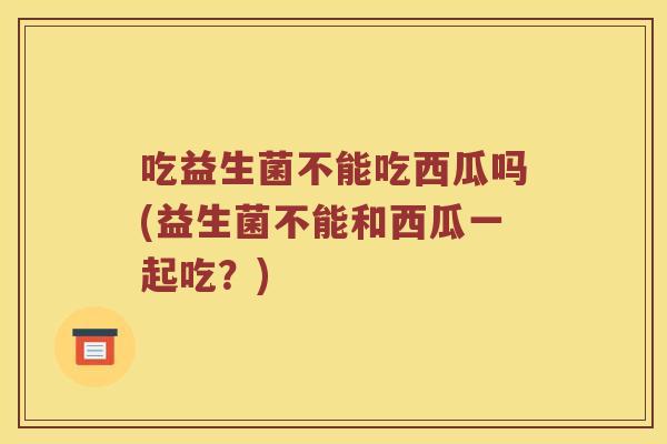 吃益生菌不能吃西瓜吗(益生菌不能和西瓜一起吃？)