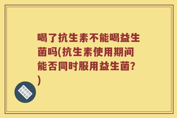 喝了抗生素不能喝益生菌吗(抗生素使用期间能否同时服用益生菌？)