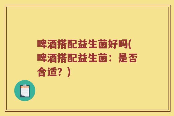 啤酒搭配益生菌好吗(啤酒搭配益生菌：是否合适？)