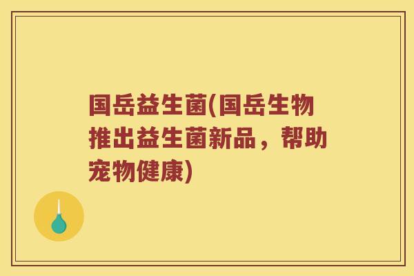 国岳益生菌(国岳生物推出益生菌新品，帮助宠物健康)