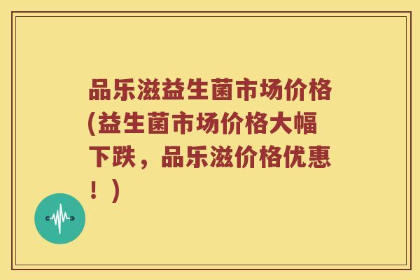 品乐滋益生菌市场价格(益生菌市场价格大幅下跌，品乐滋价格优惠！)
