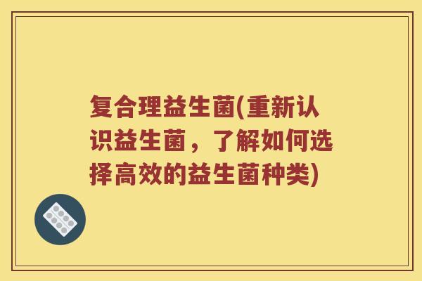 复合理益生菌(重新认识益生菌，了解如何选择高效的益生菌种类)
