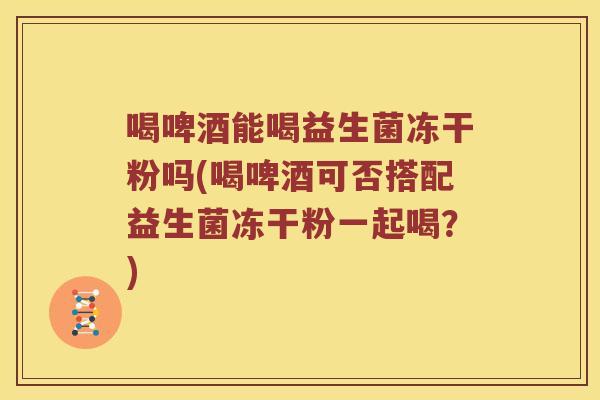 喝啤酒能喝益生菌冻干粉吗(喝啤酒可否搭配益生菌冻干粉一起喝？)
