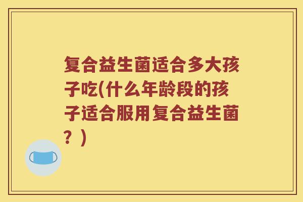复合益生菌适合多大孩子吃(什么年龄段的孩子适合服用复合益生菌？)