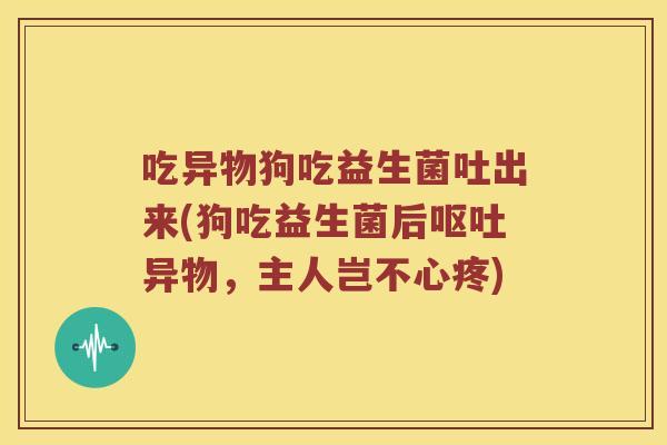 吃异物狗吃益生菌吐出来(狗吃益生菌后呕吐异物，主人岂不心疼)