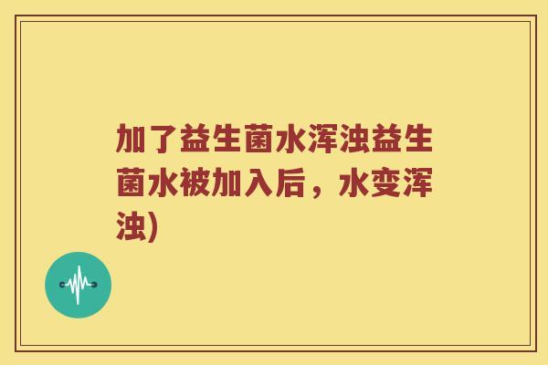 加了益生菌水浑浊益生菌水被加入后，水变浑浊)