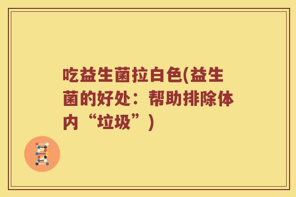 吃益生菌拉白色(益生菌的好处:帮助排除体内“垃圾”) 吃益生菌拉白色(益生菌的好处:帮助排除体内“垃圾”)