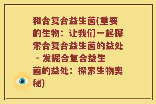 和合复合益生菌(重要的生物：让我们一起探索合复合益生菌的益处 - 发掘合复合益生菌的益处：探索生物奥秘)