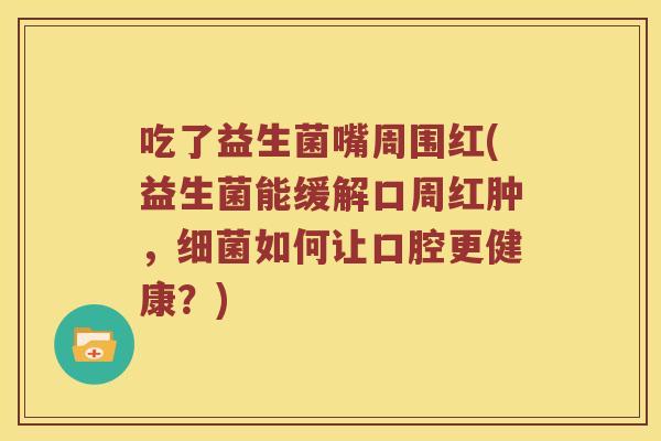吃了益生菌嘴周围红(益生菌能缓解口周红肿，细菌如何让口腔更健康？)