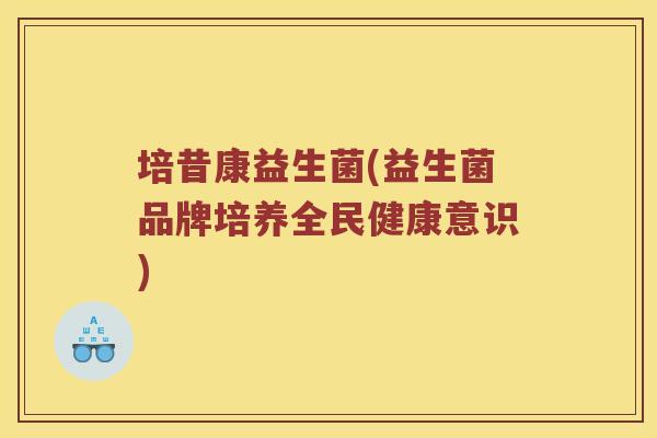 培昔康益生菌(益生菌品牌培养全民健康意识) 培昔康益生菌(益生菌品牌培养全民健康意识)