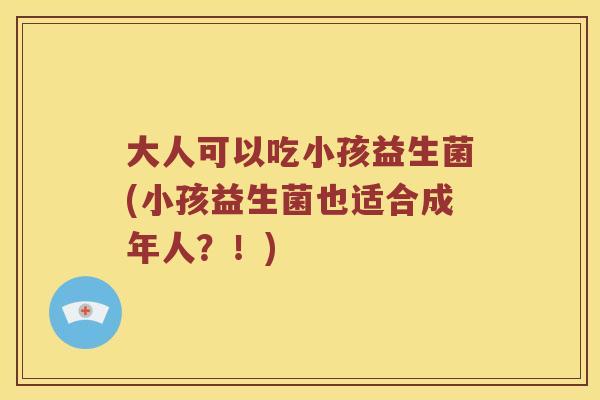 大人可以吃小孩益生菌(小孩益生菌也适合成年人？！)