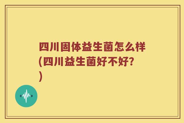 四川固体益生菌怎么样(四川益生菌好不好？)