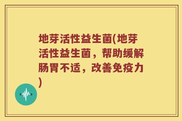 地芽活性益生菌(地芽活性益生菌，帮助缓解肠胃不适，改善免疫力)