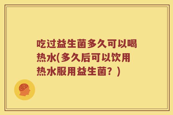 吃过益生菌多久可以喝热水(多久后可以饮用热水服用益生菌？)