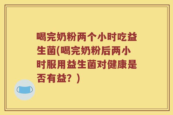 喝完奶粉两个小时吃益生菌(喝完奶粉后两小时服用益生菌对健康是否有益？)