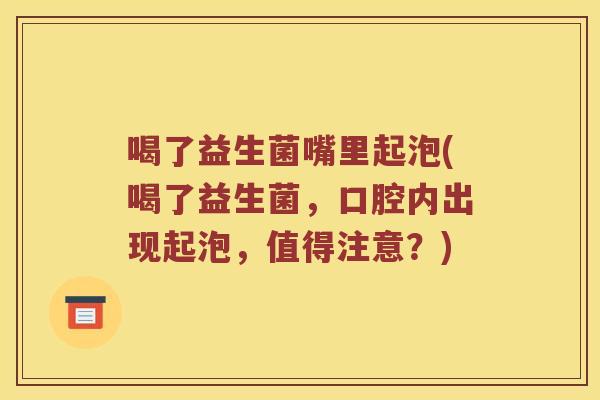 喝了益生菌嘴里起泡(喝了益生菌，口腔内出现起泡，值得注意？)