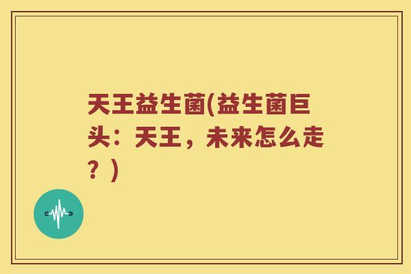 天王益生菌(益生菌巨头：天王，未来怎么走？)
