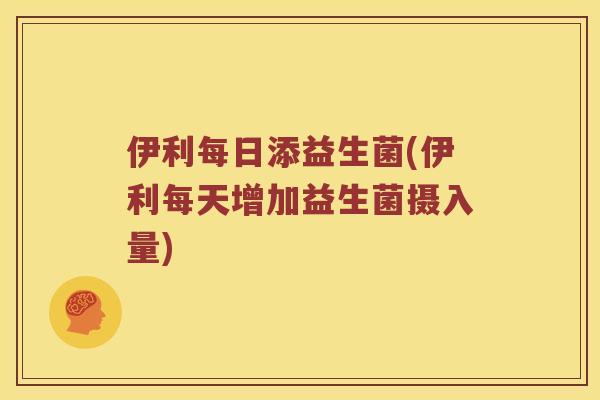 伊利每日添益生菌(伊利每天增加益生菌摄入量)