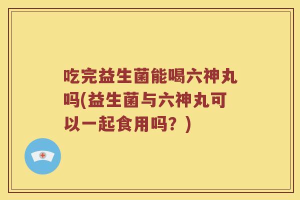 吃完益生菌能喝六神丸吗(益生菌与六神丸可以一起食用吗?) 吃完益生菌能喝六神丸吗(益生菌与六神丸可以一起食用吗?)