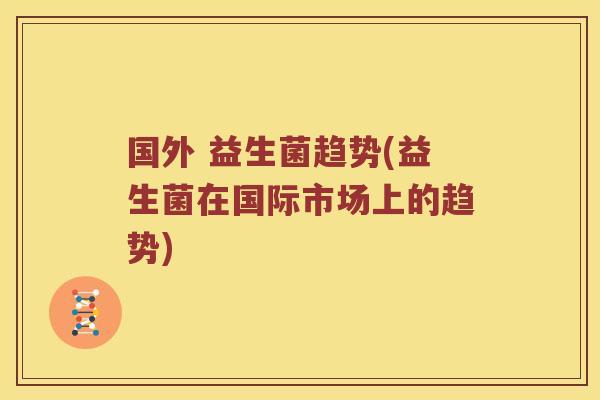 国外 益生菌趋势(益生菌在国际市场上的趋势)